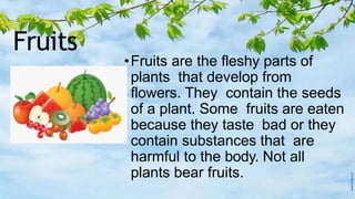 Fruits
•Fruits are the fleshy parts of
plants that develop from
flowers. They contain the seeds
of a plant. Some fruits are eaten
because they taste bad or they
contain substances that are
harmful to the body. Not all
plants bear fruits.
 