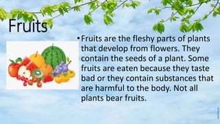Fruits
•Fruits are the fleshy parts of plants
that develop from flowers. They
contain the seeds of a plant. Some
fruits are eaten because they taste
bad or they contain substances that
are harmful to the body. Not all
plants bear fruits.
 