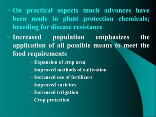  On practical aspects much advances have
been made in plant protection chemicals;
breeding for disease resistance
 Increased population emphasizes the
application of all possible means to meet the
food requirements
– Expansion of crop area
– Improved methods of cultivation
– Increased use of fertilizers
– Improved varieties
– Increased irrigation
– Crop protection
 