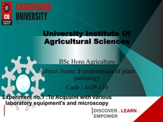 DISCOVER . LEARN .
EMPOWER
Experiment no.1 :To Acquaint with various
laboratory equipment's and microscopy
University Institute Of
Agricultural Sciences
BSc Hons Agriculture
Subject Name :Fundamentals of plant
pathology
Code : AGP-110
 