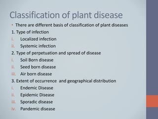 Classification of plant disease
• There are different basis of classification of plant diseases
1. Type of infection
i. Localized infection
ii. Systemic infection
2. Type of perpetuation and spread of disease
i. Soil Born disease
ii. Seed born disease
iii. Air born disease
3. Extent of occurrence and geographical distribution
i. Endemic Disease
ii. Epidemic Disease
iii. Sporadic disease
iv. Pandemic disease
 