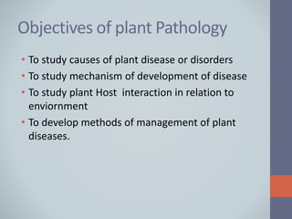 Objectives of plant Pathology
• To study causes of plant disease or disorders
• To study mechanism of development of disease
• To study plant Host interaction in relation to
enviornment
• To develop methods of management of plant
diseases.
 