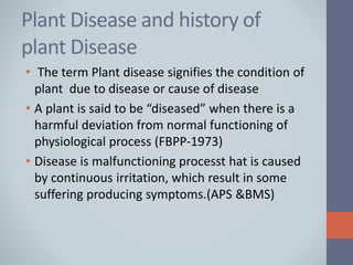 Plant Disease and history of
plant Disease
• The term Plant disease signifies the condition of
plant due to disease or cause of disease
• A plant is said to be “diseased” when there is a
harmful deviation from normal functioning of
physiological process (FBPP-1973)
• Disease is malfunctioning processt hat is caused
by continuous irritation, which result in some
suffering producing symptoms.(APS &BMS)
 
