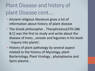 Plant Disease and history of
plant Disease cont.…
• Ancient religious literature gives a lot of
information about history of plant disease
• The Greek philosopher , Theophrastus(370-286
B.C) was the first to study and write about the
disease of trees , cereals and legumes in his book
‘ Inquiry into plants’.
• History of plant pathology by several aspect
related to the history of Mycology, plant
Bacteriology, Plant Virology , phytoplasma and
Spiro plasma .
 