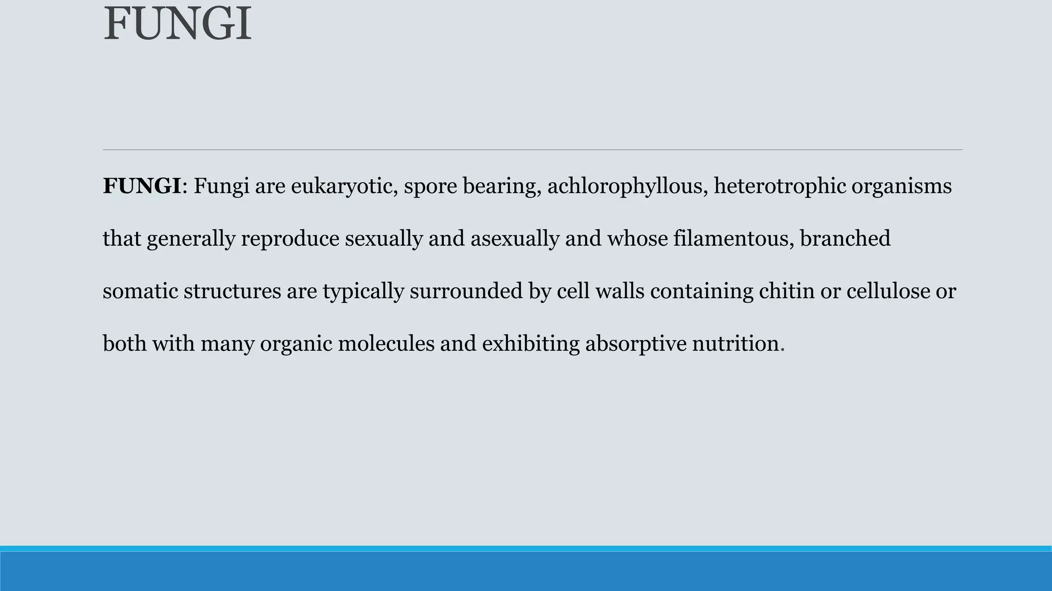 FUNGI
FUNGI: Fungi are eukaryotic, spore bearing, achlorophyllous, heterotrophic organisms
that generally reproduce sexually and asexually and whose filamentous, branched
somatic structures are typically surrounded by cell walls containing chitin or cellulose or
both with many organic molecules and exhibiting absorptive nutrition.
 