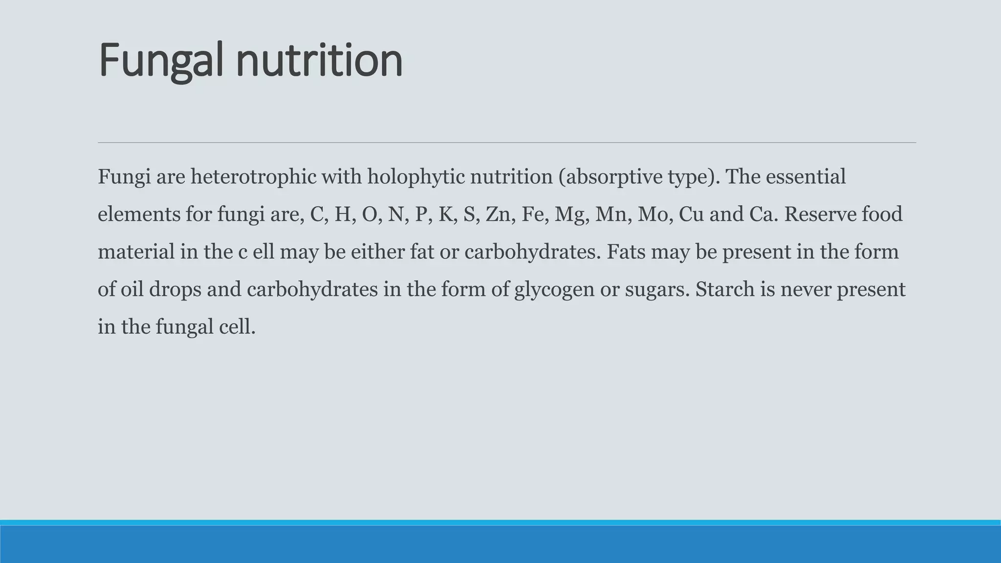 Fungal nutrition
Fungi are heterotrophic with holophytic nutrition (absorptive type). The essential
elements for fungi are, C, H, O, N, P, K, S, Zn, Fe, Mg, Mn, Mo, Cu and Ca. Reserve food
material in the c ell may be either fat or carbohydrates. Fats may be present in the form
of oil drops and carbohydrates in the form of glycogen or sugars. Starch is never present
in the fungal cell.
 