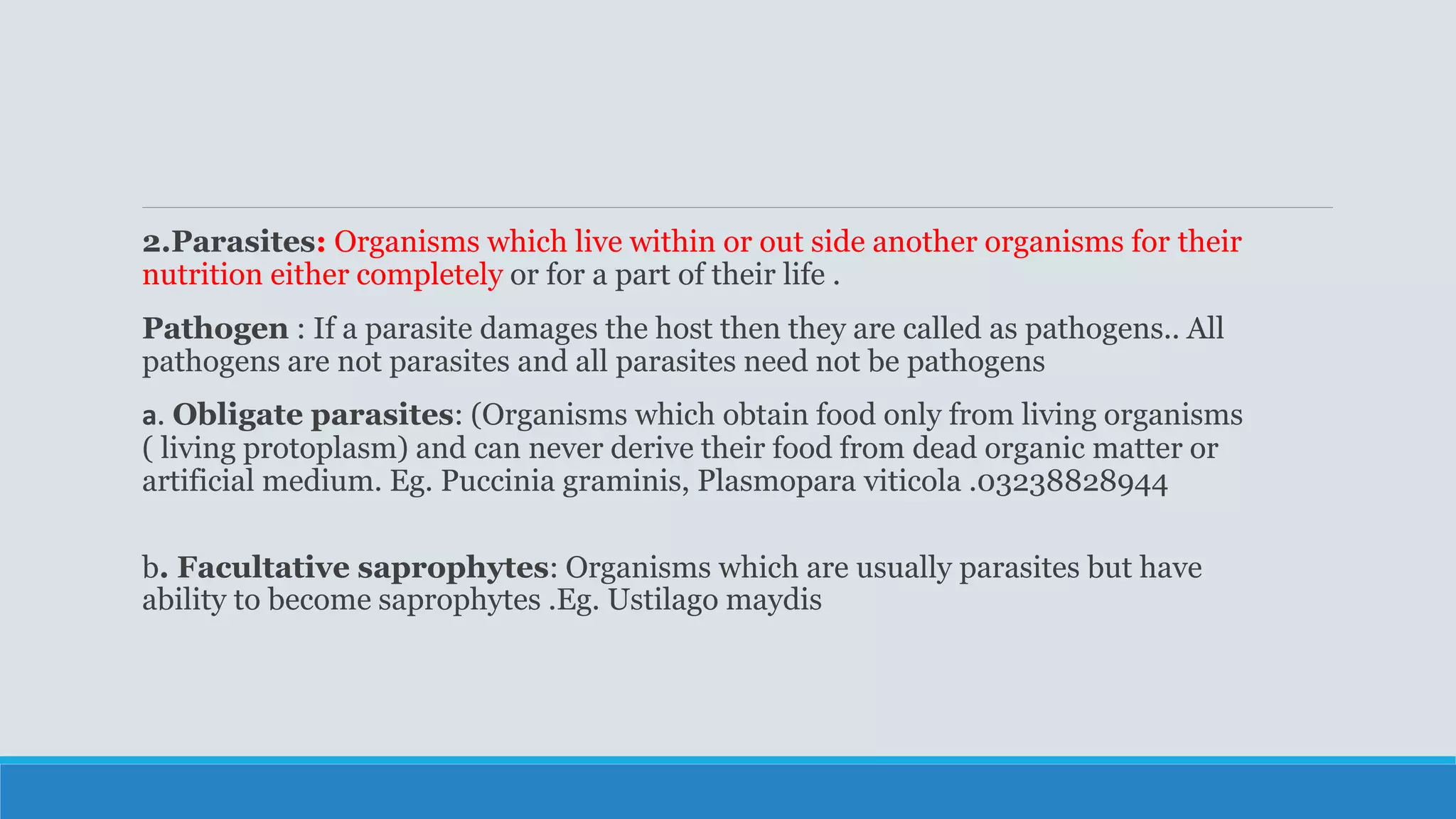 2.Parasites: Organisms which live within or out side another organisms for their
nutrition either completely or for a part of their life .
Pathogen : If a parasite damages the host then they are called as pathogens.. All
pathogens are not parasites and all parasites need not be pathogens
a. Obligate parasites: (Organisms which obtain food only from living organisms
( living protoplasm) and can never derive their food from dead organic matter or
artificial medium. Eg. Puccinia graminis, Plasmopara viticola .03238828944
b. Facultative saprophytes: Organisms which are usually parasites but have
ability to become saprophytes .Eg. Ustilago maydis
 