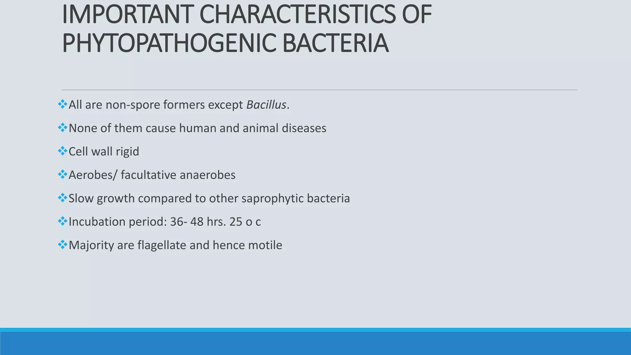 IMPORTANT CHARACTERISTICS OF
PHYTOPATHOGENIC BACTERIA
All are non-spore formers except Bacillus.
None of them cause human and animal diseases
Cell wall rigid
Aerobes/ facultative anaerobes
Slow growth compared to other saprophytic bacteria
Incubation period: 36- 48 hrs. 25 o c
Majority are flagellate and hence motile
 