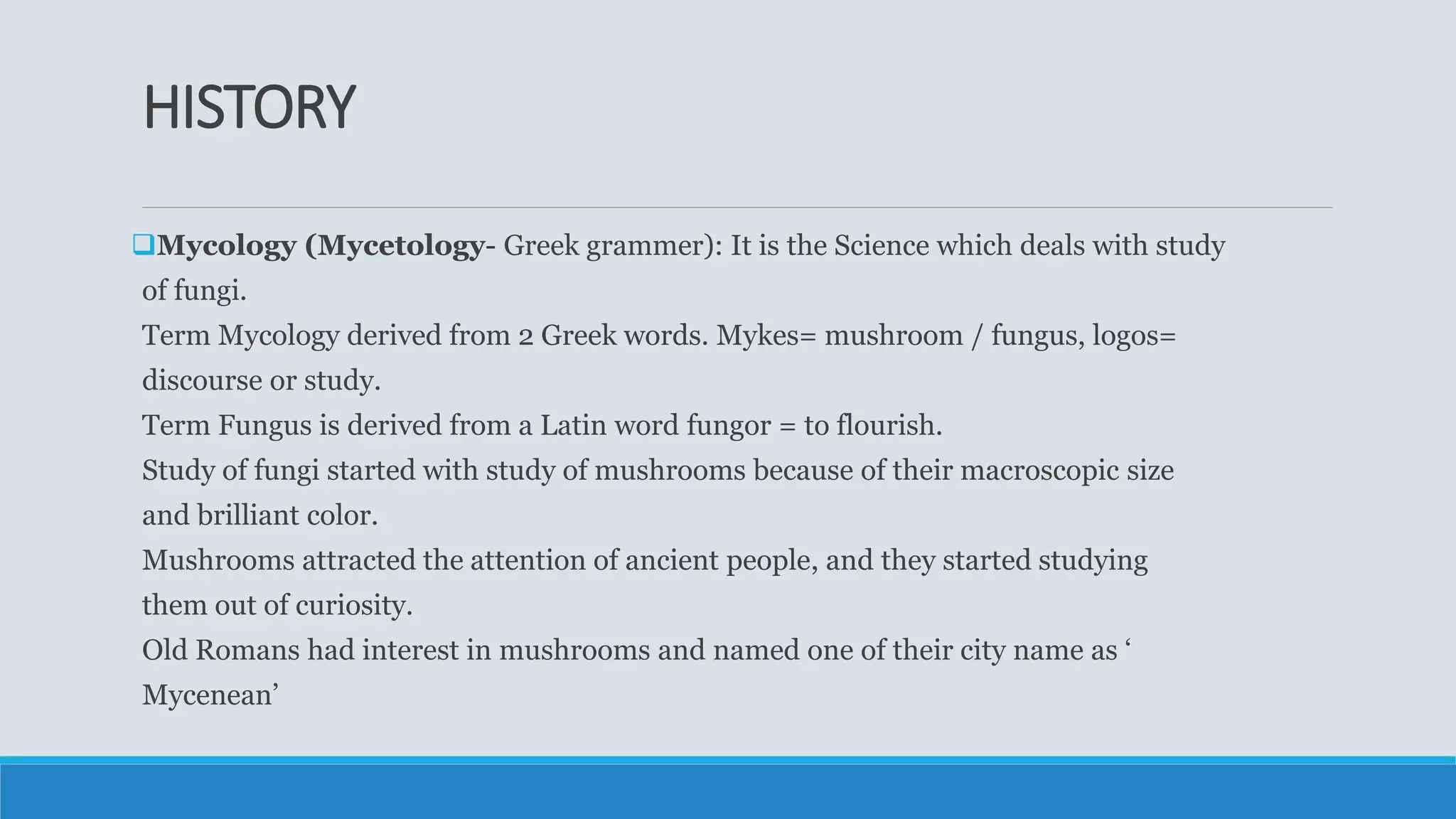 HISTORY
Mycology (Mycetology- Greek grammer): It is the Science which deals with study
of fungi.
Term Mycology derived from 2 Greek words. Mykes= mushroom / fungus, logos=
discourse or study.
Term Fungus is derived from a Latin word fungor = to flourish.
Study of fungi started with study of mushrooms because of their macroscopic size
and brilliant color.
Mushrooms attracted the attention of ancient people, and they started studying
them out of curiosity.
Old Romans had interest in mushrooms and named one of their city name as ‘
Mycenean’
 