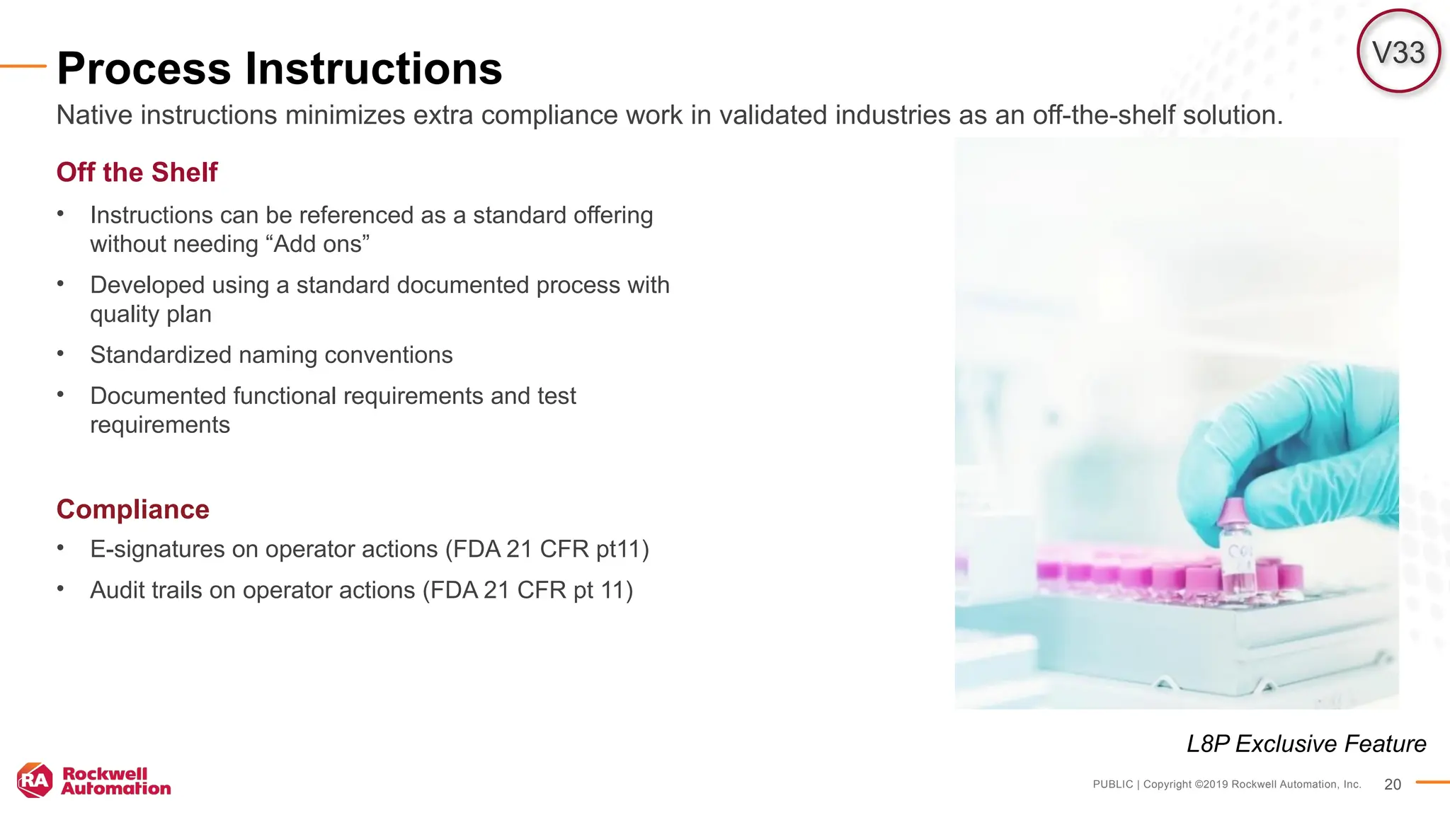 PUBLIC | Copyright ©2019 Rockwell Automation, Inc. 20
Process Instructions
Off the Shelf
• Instructions can be referenced as a standard offering
without needing “Add ons”
• Developed using a standard documented process with
quality plan
• Standardized naming conventions
• Documented functional requirements and test
requirements
Compliance
• E-signatures on operator actions (FDA 21 CFR pt11)
• Audit trails on operator actions (FDA 21 CFR pt 11)
Native instructions minimizes extra compliance work in validated industries as an off-the-shelf solution.
V33
L8P Exclusive Feature
 