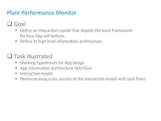 Plant Performance Monitor
 Goal
 Define an interaction model that depicts the basic framework
for how App will behave.
 Define its high level information architecture.
 Task illustrated
 Working hypotheses for App design
 App information architecture definition
 Interaction model
 Demonstrating cross section of the interaction model with task flows
 