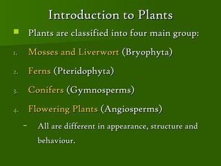 Introduction to Plants
        Plants are classified into four main group:
1.       Mosses and Liverwort (Bryophyta)
2.       Ferns (Pteridophyta)
3.       Conifers (Gymnosperms)
4.       Flowering Plants (Angiosperms)
     –     All are different in appearance, structure and
           behaviour.
 