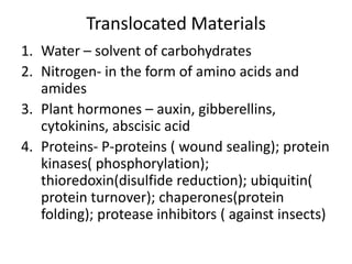 Translocated Materials
1. Water – solvent of carbohydrates
2. Nitrogen- in the form of amino acids and
   amides
3. Plant hormones – auxin, gibberellins,
   cytokinins, abscisic acid
4. Proteins- P-proteins ( wound sealing); protein
   kinases( phosphorylation);
   thioredoxin(disulfide reduction); ubiquitin(
   protein turnover); chaperones(protein
   folding); protease inhibitors ( against insects)
 