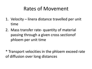 Rates of Movement
1. Velocity – linera distance travelled per unit
   time
2. Mass transfer rate- quantity of material
   passing through a given cross sectionof
   phloem per unit time

* Transport velocities in the phloem exceed rate
of diffusion over long distances
 