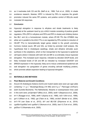 17
as it inactivates both CS and BL (Neff et al., 1999; Turk et al., 2005). In shade523
avoidance research, likewise, HFR1 is induced by PIFs to suppress the growth524
promotion induced the same PIF proteins, and putative control of DELLAs would525
modulate GA responses.526
Conclusion527
Hypocotyl elongation in response to ethylene and shade treatments is likely528
regulated at the upstream level by (a) a bHLH module consisting of positive growth529
regulators, PIFs (PIF3 in ethylene and PIF4 and PIF5 in shade) and inhibitory factors530
like IBL1 and (b) a homeodomain module, where ZF-HD TFs like ATHB28 may531
either act in parallel to the bHLH TFs or are regulated by PIFs (similar to induction of532
HD-ZIP TFs) to transcriptionally target genes related to the growth promoting533
hormone module (auxin, BR and GA), as hinted by promoter motif analysis. We534
hypothesize that in Arabidopsis seedlings, shade and ethylene stimulate auxin535
synthesis in the cotyledons, which is then transported to the hypocotyl to epidermal536
cell layers where it interacts with both GA and BR to co-ordinately induce hypocotyl537
elongation. This increased auxin response, indicated by elevated SAUR levels, and538
likely increased levels of GA and BR as indicated by increased GA20OX1 and539
BR6OX expression in the hypocotyl, likely act to induce unidirectional epidermal cell540
wall elongation via upregulation of genes encoding cell-wall modifying proteins,541
which promote cellular expansion leading to hypocotyl elongation.542
543
MATERIALS AND METHODS544
Plant Material and Growth Conditions545
Around 30 Arabidopsis thaliana (Col-0) and mutant seeds were sown per agar plate546
containing 1.1 g L-1
Murashige-Skoog (1/4 MS) and 8 g L-1
Plant-agar (0.8%w/v)547
(both Duchefa Biochemie, The Netherlands). Mutants or overexpression lines used548
in this work were: pin3pin4pin7 (Blilou et al., 2005); wei8-1 (Stepanova et al., 2008),549
tir1-1 (Ruegger et al., 1998), dwf4-1 (Azpiroz et al., 1998), rot3-1 (Kim et al., 1998),550
ga1-3 (Wilson et al., 1992), gai (Talon et al., 1990), ein3eil1 (Binder et al., 2004);551
bri1-116 (van Esse et al., 2012); ibl1 and IBL1OE (Zhiponova et al., 2014);552
cyp85a1/cyp85a2 and cyp85a1-2 (Nomura et al., 2005); bas1-2 (Turk et al., 2005);553
ga20ox1-3 (Hisamatsu et al., 2005).554
www.plantphysiol.orgon July 4, 2016 - Published bywww.plantphysiol.orgDownloaded from
Copyright © 2016 American Society of Plant Biologists. All rights reserved.
 