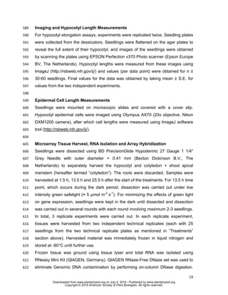 19
Imaging and Hypocotyl Length Measurements589
For hypocotyl elongation assays, experiments were replicated twice. Seedling plates590
were collected from the dessicators. Seedlings were flattened on the agar plates to591
reveal the full extent of their hypocotyl, and images of the seedlings were obtained592
by scanning the plates using EPSON Perfection v370 Photo scanner (Epson Europe593
BV, The Netherlands). Hypocotyl lengths were measured from these images using594
ImageJ (http://rsbweb.nih.gov/ij/) and values (per data point) were obtained for n ≥595
30-60 seedlings. Final values for the data was obtained by taking mean ± S.E. for596
values from the two independent experiments.597
598
Epidermal Cell Length Measurements599
Seedlings were mounted on microscopic slides and covered with a cover slip.600
Hypocotyl epidermal cells were imaged using Olympus AX70 (20x objective, Nikon601
DXM1200 camera), after which cell lengths were measured using ImageJ software602
tool (http://rsbweb.nih.gov/ij/).603
604
Microarray Tissue Harvest, RNA Isolation and Array Hybridization605
Seedlings were dissected using BD PrecisionGlide Hypodermic 27 Gauge 1 1/4"606
Grey Needle with outer diameter = 0.41 mm (Becton Dickinson B.V., The607
Netherlands) to separately harvest the hypocotyl and cotyledon + shoot apical608
meristem (hereafter termed “cotyledon”). The roots were discarded. Samples were609
harvested at 1.5 h, 13.5 h and 25.5 h after the start of the treatments. For 13.5 h time610
point, which occurs during the dark period, dissection was carried out under low611
intensity green safelight (≈ 5 μmol m-2
s-1
). For minimizing the effects of green light612
on gene expression, seedlings were kept in the dark until dissected and dissection613
was carried out in several rounds with each round involving maximum 2-3 seedlings.614
In total, 3 replicate experiments were carried out. In each replicate experiment,615
tissues were harvested from two independent technical replicates (each with 25616
seedlings from the two technical replicate plates as mentioned in “Treatments”617
section above). Harvested material was immediately frozen in liquid nitrogen and618
stored at -80°C until further use.619
Frozen tissue was ground using tissue lyser and total RNA was isolated using620
RNeasy Mini Kit (QIAGEN, Germany). QIAGEN RNase-Free DNase set was used to621
eliminate Genomic DNA contamination by performing on-column DNase digestion.622
www.plantphysiol.orgon July 4, 2016 - Published bywww.plantphysiol.orgDownloaded from
Copyright © 2016 American Society of Plant Biologists. All rights reserved.
 