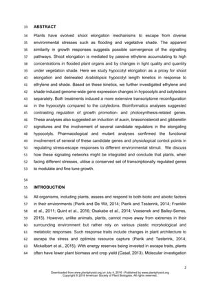 2
ABSTRACT33
Plants have evolved shoot elongation mechanisms to escape from diverse34
environmental stresses such as flooding and vegetative shade. The apparent35
similarity in growth responses suggests possible convergence of the signalling36
pathways. Shoot elongation is mediated by passive ethylene accumulating to high37
concentrations in flooded plant organs and by changes in light quality and quantity38
under vegetation shade. Here we study hypocotyl elongation as a proxy for shoot39
elongation and delineated Arabidopsis hypocotyl length kinetics in response to40
ethylene and shade. Based on these kinetics, we further investigated ethylene and41
shade-induced genome-wide gene expression changes in hypocotyls and cotyledons42
separately. Both treatments induced a more extensive transcriptome reconfiguration43
in the hypocotyls compared to the cotyledons. Bioinformatics analyses suggested44
contrasting regulation of growth promotion- and photosynthesis-related genes.45
These analyses also suggested an induction of auxin, brassinosteroid and gibberellin46
signatures and the involvement of several candidate regulators in the elongating47
hypocotyls. Pharmacological and mutant analyses confirmed the functional48
involvement of several of these candidate genes and physiological control points in49
regulating stress-escape responses to different environmental stimuli. We discuss50
how these signaling networks might be integrated and conclude that plants, when51
facing different stresses, utilise a conserved set of transcriptionally regulated genes52
to modulate and fine tune growth.53
54
INTRODUCTION55
All organisms, including plants, assess and respond to both biotic and abiotic factors56
in their environments (Pierik and De Wit, 2014; Pierik and Testerink, 2014; Franklin57
et al., 2011; Quint et al., 2016; Osakabe et al., 2014; Voesenek and Bailey-Serres,58
2015). However, unlike animals, plants, cannot move away from extremes in their59
surrounding environment but rather rely on various plastic morphological and60
metabolic responses. Such response traits include changes in plant architecture to61
escape the stress and optimize resource capture (Pierik and Testerink, 2014;62
Mickelbart et al., 2015). With energy reserves being invested in escape traits, plants63
often have lower plant biomass and crop yield (Casal, 2013). Molecular investigation64
www.plantphysiol.orgon July 4, 2016 - Published bywww.plantphysiol.orgDownloaded from
Copyright © 2016 American Society of Plant Biologists. All rights reserved.
 