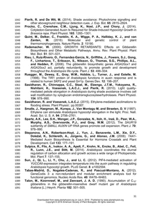 31
Pierik, R. and De Wit, M. (2014). Shade avoidance: Phytochrome signalling and1042
other aboveground neighbour detection cues. J. Exp. Bot. 65: 2815–2824.1043
Procko, C., Crenshaw, C.M., Ljung, K., Noel, J.P., and Chory, J. (2014).1044
Cotyledon-Generated Auxin Is Required for Shade-Induced Hypocotyl Growth in1045
Brassica rapa. Plant Physiol. 165: 1285–1301.1046
Quint, M., Delker, C., Franklin, K. A., Wigge, P. A., Halliday, K. J., and van1047
Zanten, M. (2016). Molecular and genetic control of plant1048
thermomorphogenesis. Nature Plants. 2: 15190.1049
Rademacher, W. (2000). GROWTH RETARDANTS: Effects on Gibberellin1050
Biosynthesis and Other Metabolic Pathways. Annu. Rev. Plant Physiol. Plant1051
Mol. Biol. 51: 501–531.1052
Rieu, I., Ruiz-Rivero, O., Fernandez-Garcia, N., Griffiths, J., Powers, S.J., Gong,1053
F., Linhartova, T., Eriksson, S., Nilsson, O., Thomas, S.G., Phillips, A.L.,1054
and Hedden, P. (2008). The gibberellin biosynthetic genes AtGA20ox1 and1055
AtGA20ox2 act, partially redundantly, to promote growth and development1056
throughout the Arabidopsis life cycle. Plant J. 53: 488–504.1057
Ruegger, M., Dewey, E., Gray, W.M., Hobbie, L., Turner, J., and Estelle, M.1058
(1998). The TIR1 protein of Arabidopsis functions in auxin response and is1059
related to human SKP2 and yeast Grr1p. Genes Dev. 12: 198–207.1060
Sasidharan, R., Chinnappa, C.C., Staal, M., Elzenga, J.T.M., Yokoyama, R.,1061
Nishitani, K., Voesenek, L.A.C.J., and Pierik, R. (2010). Light quality-1062
mediated petiole elongation in Arabidopsis during shade avoidance involves cell1063
wall modification by xyloglucan endotransglucosylase/hydrolases. Plant Physiol.1064
154: 978–990.1065
Sasidharan, R. and Voesenek, L.A.C.J. (2015). Ethylene-mediated acclimations to1066
flooding stress. Plant Physiol.: pp.00387.1067
Smalle, J., Haegman, M., Kurepa, J., Van Montagu M, and Straeten, D. V (1997).1068
Ethylene can stimulate Arabidopsis hypocotyl elongation in the light. Proc. Natl.1069
Acad. Sci. U. S. A. 94: 2756–2761.1070
Spartz, A.K., Lee, S.H., Wenger, J.P., Gonzalez, N., Itoh, H., Inzé, D., Peer, W.A.,1071
Murphy, A.S., Overvoorde, P.J., and Gray, W.M. (2012). The SAUR191072
subfamily of SMALL AUXIN UP RNA genes promote cell expansion. Plant J. 70:1073
978–990.1074
Stepanova, A.N., Robertson-Hoyt, J., Yun, J., Benavente, L.M., Xie, D.Y.,1075
Doležal, K., Schlereth, A., Jürgens, G., and Alonso, J.M. (2008). TAA1-1076
Mediated Auxin Biosynthesis Is Essential for Hormone Crosstalk and Plant1077
Development. Cell 133: 177–191.1078
Sulpice, R., Flis, A., Ivakov, A. A., Apelt, F., Krohn, N., Encke, B., Abel, C., Feil,1079
R., Lunn, J.E., and Stitt, M. (2014). Arabidopsis coordinates the diurnal1080
regulation of carbon allocation and growth across a wide range of Photoperiods.1081
Mol. Plant 7: 137–155.1082
Sun, J., Qi, L., Li, Y., Chu, J., and Li, C. (2012). PIF4-mediated activation of1083
YUCCA8 expression integrates temperature into the auxin pathway in regulating1084
Arabidopsis hypocotyl growth. PLoS Genet. 8: e1002594.1085
Tabas-Madrid, D., Nogales-Cadenas, R., and Pascual-Montano, A. (2012).1086
GeneCodis 3: a non-redundant and modular enrichment analysis tool for1087
functional genomics. Nucleic Acids Res. 40: W478–W483.1088
Talon, M., Koornneef, M., and Zeevaart, J. A. D. (1990). Accumulation of C19-1089
gibberellins in the gibberellin-insensitive dwarf mutant gai of Arabidopsis1090
thaliana (L.) Heynh. Planta 182: 501–505.1091
www.plantphysiol.orgon July 4, 2016 - Published bywww.plantphysiol.orgDownloaded from
Copyright © 2016 American Society of Plant Biologists. All rights reserved.
 