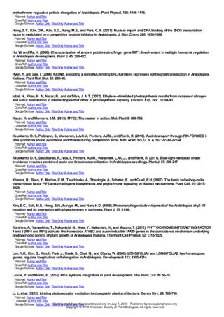 phytochrome-regulated petiole elongation of Arabidopsis. Plant Physiol. 138:1106-1116.
Pubmed: Author and Title
CrossRef: Author and Title
Google Scholar: Author Only Title Only Author and Title
Hong, S.Y., Kim, O.K., Kim, S.G., Yang, M.S., and Park, C.M. (2011). Nuclear import and DNAbinding of the ZHD5 transcription
factor is modulated bya competitive peptide inhibitor in Arabidopsis. J. Biol. Chem. 286:1659-1668.
Pubmed: Author and Title
CrossRef: Author and Title
Google Scholar: Author Only Title Only Author and Title
Hu, W. and Ma, H. (2006). Characterization of a novel putative zinc finger gene MIF1:Involvement in multiple hormonal regulation
of Arabidopsis development. Plant J. 45:399-422.
Pubmed: Author and Title
CrossRef: Author and Title
Google Scholar: Author Only Title Only Author and Title
Hyun, Y. and Lee, I. (2006). KIDARI, encoding a non-DNABinding bHLH protein, represses light signal transduction in Arabidopsis
thaliana. Plant Mol. Biol. 61:283-96.
Pubmed: Author and Title
CrossRef: Author and Title
Google Scholar: Author Only Title Only Author and Title
Iqbal, N., Khan, N. A., Nazar, R., and da Silva, J. A. T. (2012). Ethylene-stimulated photosynthesis results fromincreased nitrogen
and sulfur assimilation in mustard types that differ in photosynthetic capacity. Environ. Exp. Bot. 78:84-90.
Pubmed: Author and Title
CrossRef: Author and Title
Google Scholar: Author Only Title Only Author and Title
Kazan, K. and Manners, J.M. (2013). MYC2:The master in action. Mol. Plant 6:686-703.
Pubmed: Author and Title
CrossRef: Author and Title
Google Scholar: Author Only Title Only Author and Title
Keuskamp, D.H., Pollmann, S., Voesenek, L.A.C.J., Peeters, A.J.M., and Pierik, R. (2010). Auxin transport through PIN-FORMED 3
(PIN3) controls shade avoidance and fitness during competition. Proc. Natl. Acad. Sci. U. S. A. 107:22740-22744.
Pubmed: Author and Title
CrossRef: Author and Title
Google Scholar: Author Only Title Only Author and Title
Keuskamp, D.H., Sasidharan, R., Vos, I., Peeters, A.J.M., Voesenek, L.A.C.J., and Pierik, R. (2011). Blue-light-mediated shade
avoidance requires combined auxin and brassinosteroid action in Arabidopsis seedlings. Plant J. 67:208-217.
Pubmed: Author and Title
CrossRef: Author and Title
Google Scholar: Author Only Title Only Author and Title
Khanna, R., Shen, Y., Marion, C.M., Tsuchisaka, A., Theologis, A., Schafer, E., and Quail, P.H. (2007). The basic helix-loop-helix
transcription factor PIF5 acts on ethylene biosynthesis and phytochrome signaling bydistinct mechanisms. Plant Cell. 19:3915-
3929.
Pubmed: Author and Title
CrossRef: Author and Title
Google Scholar: Author Only Title Only Author and Title
Kim, B.C., Soh, M.S., Hong, S.H., Furuya, M., and Nam, H.G. (1998). Photomorphogenic development of the Arabidopsis shy2-1D
mutation and its interaction with phytochromes in darkness. Plant J. 15:61-68.
Pubmed: Author and Title
CrossRef: Author and Title
Google Scholar: Author Only Title Only Author and Title
Kunihiro, A., Yamashino, T., Nakamichi, N., Niwa, Y., Nakanishi, H., and Mizuno, T. (2011). PHYTOCHROME-INTERACTING FACTOR
4 and 5 (PIF4 and PIF5) activate the Homeobox ATHB2 and auxin-inducible IAA29 genes in the coincidence mechanismunderlying
photoperiodic control of plant growth of Arabidopsis thaliana. The Plant Cell Physiol. 52:1315-1329.
Pubmed: Author and Title
CrossRef: Author and Title
Google Scholar: Author Only Title Only Author and Title
Lee, Y.K., Kim, G., Kim, I., Park, J., Kwak, S., Choi, G., and Chung, W. (2006). LONGIFOLIA1 and LONGIFOLIA2, two homologous
genes, regulate longitudinal cell elongation in Arabidopsis. Development 133:4305-4314.
Pubmed: Author and Title
CrossRef: Author and Title
Google Scholar: Author Only Title Only Author and Title
Leivar, P. and Monte, E. (2014). PIFs:systems integrators in plant development. The Plant Cell 26:56-78.
Pubmed: Author and Title
CrossRef: Author and Title
Google Scholar: Author Only Title Only Author and Title
Li, L. et al. (2012). Linking photoreceptor excitation to changes in plant architecture. Genes Dev. 26:785-790.
Pubmed: Author and Title
CrossRef: Author and Title
Google Scholar: Author Only Title Only Author and Title www.plantphysiol.orgon July 4, 2016 - Published bywww.plantphysiol.orgDownloaded from
Copyright © 2016 American Society of Plant Biologists. All rights reserved.
 