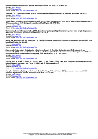niches regulate flooding tolerance through distinct mechanisms. The Plant Cell 25:4691-707.
Pubmed: Author and Title
CrossRef: Author and Title
Google Scholar: Author Only Title Only Author and Title
Voesenek L.A.C.J.;and Bailey-serres, J. (2015). Flood adaptive traits and processes?:an overview. NewPhytol. 206:57-73.
Pubmed: Author and Title
CrossRef: Author and Title
Google Scholar: Author Only Title Only Author and Title
Volodarsky, D., Leviatan, N., Otcheretianski, A., and Fluhr, R. (2009). HORMONOMETER:a tool for discerning transcript signatures
of hormone action in the Arabidopsis transcriptome. Plant Physiol. 150:1796-1805.
Pubmed: Author and Title
CrossRef: Author and Title
Google Scholar: Author Only Title Only Author and Title
Warnasooriya, S.N. and Montgomery, B.L. (2009). Detection of spatial-specific phytochrome responses using targeted expression
of biliverdin reductase in Arabidopsis. Plant Physiol. 149:424-33.
Pubmed: Author and Title
CrossRef: Author and Title
Google Scholar: Author Only Title Only Author and Title
Wilson, R.N., Heckman, J.W., and Somerville, C.R. (1992). Gibberellin Is Required for Flowering in Arabidopsis thaliana under Short
Days. Plant Physiol. 100:403-408.
Pubmed: Author and Title
CrossRef: Author and Title
Google Scholar: Author Only Title Only Author and Title
Zhiponova, M.K., Morohashi, K., Vanhoutte, I., Machemer-Noonan, K., Revalska, M., Van Montagu, M., Grotewold, E., and
Russinova, E. (2014). Helix-loop-helix/basic helix-loop-helix transcription factor network represses cell elongation in Arabidopsis
through an apparent incoherent feed-forward loop. Proc. Natl. Acad. Sci. U. S. A. 111:2824-9.
Pubmed: Author and Title
CrossRef: Author and Title
Google Scholar: Author Only Title Only Author and Title
Zheng, Z., Guo, Y., Novak, O., Chen, W., Ljung, K., Noel, J.P., and Chory, J. (2016). Local auxin metabolismregulates environment-
induced hypocotyl elongation. Nat. Plants. 21:16025. doi:10.1038/nplants.2016.25
Pubmed: Author and Title
CrossRef: Author and Title
Google Scholar: Author Only Title Only Author and Title
Zhong, S., Shi, H., Xue, C., Wang, L., Xi, Y., Li, J., Quail, P.H., Deng, X.W., and Guo, H. (2012). Amolecular framework of light-
controlled phytohormone action in Arabidopsis. Curr. Biol. 22:1530-1535.
Pubmed: Author and Title
CrossRef: Author and Title
Google Scholar: Author Only Title Only Author and Title
www.plantphysiol.orgon July 4, 2016 - Published bywww.plantphysiol.orgDownloaded from
Copyright © 2016 American Society of Plant Biologists. All rights reserved.
 