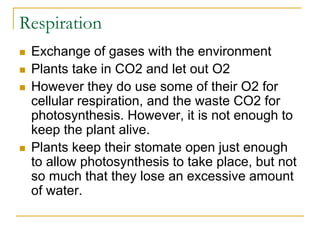 Respiration
 Exchange of gases with the environment
 Plants take in CO2 and let out O2
 However they do use some of their O2 for
cellular respiration, and the waste CO2 for
photosynthesis. However, it is not enough to
keep the plant alive.
 Plants keep their stomate open just enough
to allow photosynthesis to take place, but not
so much that they lose an excessive amount
of water.
 