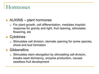 Hormones
 AUXINS – plant hormones
 For plant growth, cell differentiation, mediates tropistic
response for gravity and light, fruit ripening, stimulates
flowering, etc
 Cytokines
 Stimulates cell division, stomate opening for some species,
shoot and bud formation
 Gibberellins
 Stimulates stem elongation by stimulating cell division,
breaks seed dormancy, enzyme production, causes
seedless fruit development
 