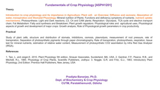 Theory
Introduction to crop physiology and its importance in Agriculture; Plant cell: an Overview; Diffusion and osmosis; Absorption of
water, transpiration and Stomatal Physiology; Mineral nutrition of Plants: Functions and deficiency symptoms of nutrients, nutrient uptake
mechanisms; Photosynthesis: Light and Dark reactions, C3, C4 and CAM plants; Respiration: Glycolysis, TCA cycle and electron transport
chain; Fat Metabolism: Fatty acid synthesis and Breakdown; Plant growth regulators: Physiological roles and agricultural uses, Physiological
aspects of growth and development of major crops: Growth analysis, Role of Physiological growth parameters in crop productivity.
Practical
Study of plant cells, structure and distribution of stomata, imbibitions, osmosis, plasmolysis, measurement of root pressure, rate of
transpiration, Separation of photosynthetic pigments through paper chromatography, Rate of transpiration, photosynthesis, respiration, tissue
test for mineral nutrients, estimation of relative water content, Measurement of photosynthetic CO2 assimilation by Infra Red Gas Analyser
(IRGA).
References
1. Taiz, L. and zeiger,E. 2010. Plant Physiology 5th edition, Sinauer Associates, Sunderland, MA, USA. 2. Gardner, F.P., Pearce, R.B., and
Mitchell, R.L. 1985. Physiology of Crop Plants, Scientific Publishers, Jodhpur. 3. Noggle, G.R. and Fritz, G.J., 1983. Introductory Plant
Physiology. 2nd Edition. Prentice Hall Publishers, New Jersey, USA
Fundamentals of Crop Physiology [ASPH1201]
Pradipta Banerjee, Ph.D.
Dept. of Biochemistry & Crop Physiology
CUTM, Paralakhemundi, Odisha
 