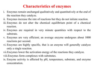 Characteristics of enzymes
i. Enzymes remain unchanged qualitatively and quantitatively at the end of
the reaction they catalyze.
ii. Enzymes increase the rate of reactions but they do not initiate reaction.
iii.Enzymes do not alter the chemical equilibrium point of a chemical
reaction.
iv. Enzymes are required in very minute quantities with respect to the
substrate.
v. Enzymes are very efficient; an average enzyme undergoes about 1000
reactions per second.
vi. Enzymes are highly specific, that is an enzyme will generally catalyze
only a single reaction.
vii.Enzymes lower the activation energy of the reactions they catalyze.
viii.Enzymes form complexes with substrates.
ix. Enzyme activity is affected by pH, temperature, substrate, and enzyme
concentration.
 