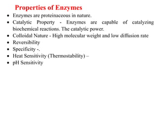 Properties of Enzymes
 Enzymes are proteinaceous in nature.
 Catalytic Property - Enzymes are capable of catalyzing
biochemical reactions. The catalytic power.
 Colloidal Nature - High molecular weight and low diffusion rate
 Reversibility
 Specificity -.
 Heat Sensitivity (Thermostability) –
 pH Sensitivity
 