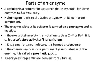 Parts of an enzyme
• A cofactor is a nonprotein substance that is essential for some
enzymes to fxn efficiently
• Holoenzyme refers to the active enzyme with its non-protein
component.
• The enzyme without its cofactor is termed an apoenzyme and is
inactive.
• If the nonprotein moiety is a metal ion such as Zn2+ or Fe2+, it is
called a cofactor/ activator/inorganic ions
• If it is a small organic molecule, it is termed a coenzyme.
• If the coenzyme/cofactor is permanently associated with the
enzyme, it is called a prosthetic group.
• Coenzymes frequently are derived from vitamins.
 