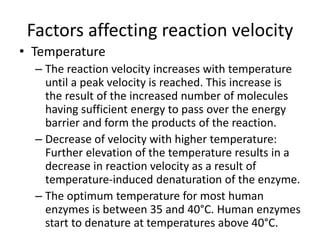 Factors affecting reaction velocity
• Temperature
– The reaction velocity increases with temperature
until a peak velocity is reached. This increase is
the result of the increased number of molecules
having sufficient energy to pass over the energy
barrier and form the products of the reaction.
– Decrease of velocity with higher temperature:
Further elevation of the temperature results in a
decrease in reaction velocity as a result of
temperature-induced denaturation of the enzyme.
– The optimum temperature for most human
enzymes is between 35 and 40°C. Human enzymes
start to denature at temperatures above 40°C.
 