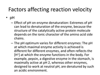 Factors affecting reaction velocity
• pH
– Effect of pH on enzyme denaturation: Extremes of pH
can lead to denaturation of the enzyme, because the
structure of the catalytically active protein molecule
depends on the ionic character of the amino acid side
chains.
– The pH optimum varies for different enzymes: The pH
at which maximal enzyme activity is achieved is
different for different enzymes, and often reflects the
[H+] at which the enzyme functions in the body. For
example, pepsin, a digestive enzyme in the stomach, is
maximally active at pH 2, whereas other enzymes,
designed to work at neutral pH, are denatured by such
an acidic environment.
 