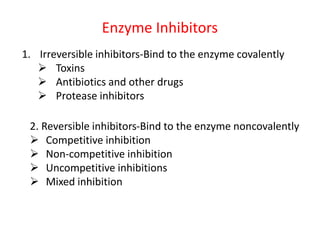 Enzyme Inhibitors
1. Irreversible inhibitors-Bind to the enzyme covalently
 Toxins
 Antibiotics and other drugs
 Protease inhibitors
2. Reversible inhibitors-Bind to the enzyme noncovalently
 Competitive inhibition
 Non-competitive inhibition
 Uncompetitive inhibitions
 Mixed inhibition
 