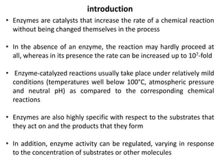 introduction
• Enzymes are catalysts that increase the rate of a chemical reaction
without being changed themselves in the process
• In the absence of an enzyme, the reaction may hardly proceed at
all, whereas in its presence the rate can be increased up to 107-fold
• Enzyme-catalyzed reactions usually take place under relatively mild
conditions (temperatures well below 100°C, atmospheric pressure
and neutral pH) as compared to the corresponding chemical
reactions
• Enzymes are also highly specific with respect to the substrates that
they act on and the products that they form
• In addition, enzyme activity can be regulated, varying in response
to the concentration of substrates or other molecules
 