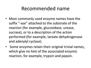 Recommended name
• Most commonly used enzyme names have the
suffix “-ase” attached to the substrate of the
reaction (for example, glucosidase, urease,
sucrase), or to a description of the action
performed (for example, lactate dehydrogenase
and adenylyl cyclase).
• Some enzymes retain their original trivial names,
which give no hint of the associated enzymic
reaction, for example, trypsin and pepsin.
 