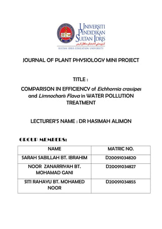 JOURNAL OF PLANT PHYSIOLOGY MINI PROJECT
TITLE :
COMPARISON IN EFFICIENCY of Eichhornia crassipes
and Limnocharis Flava in WATER POLLUTION
TREATMENT
LECTURER’S NAME : DR HASIMAH ALIMON
GROUP MEMBERS:
NAME MATRIC NO.
SARAH SABILLAH BT. IBRAHIM D20091034820
NOOR ZANARRIYAH BT.
MOHAMAD GANI
D20091034827
SITI RAHAYU BT. MOHAMED
NOOR
D20091034855
 