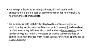 • Neurological features include giddiness, dilated pupils with
photophobia, diplopia, loss of accommodation for near vision and
near blindness (blind as bat).
• Unsteadiness with inability to stand/walk, confusion, agitative,
violent, noisy, restlessness with tendency to runaway (mad as a hen)
or silent muttering delirium, visual and auditory hallucinations with
tendency to grasp imaginary objects or picking up bed clothes or
pulling imaginary threads from finger tips (carphologia), spontaneous
laughing/crying.
 