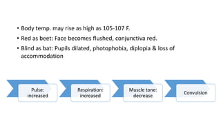 • Body temp. may rise as high as 105-107 F.
• Red as beet: Face becomes flushed, conjunctiva red.
• Blind as bat: Pupils dilated, photophobia, diplopia & loss of
accommodation
Pulse:
increased
Respiration:
increased
Muscle tone:
decrease
Convulsion
 