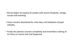 • Person begins to improve & awakes with severe headache, vertigo,
nausea and vomiting.
• Vision remains disordered for a few days until dilatation of pupil
subsides.
• Finally the patients recovers completely and remembers nothing of
his illness or events that had happened.
 