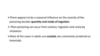 There appears to be a seasonal influence on the severity of the
poisoning besides quantity and mode of ingestion.
 Plant poisoning can occur from contact, ingestion and rarely by
inhalation.
Most of the cases in adults are suicidal, less commonly accidental or
homicidal.
 