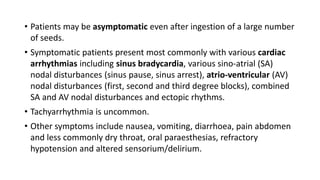 • Patients may be asymptomatic even after ingestion of a large number
of seeds.
• Symptomatic patients present most commonly with various cardiac
arrhythmias including sinus bradycardia, various sino-atrial (SA)
nodal disturbances (sinus pause, sinus arrest), atrio-ventricular (AV)
nodal disturbances (first, second and third degree blocks), combined
SA and AV nodal disturbances and ectopic rhythms.
• Tachyarrhythmia is uncommon.
• Other symptoms include nausea, vomiting, diarrhoea, pain abdomen
and less commonly dry throat, oral paraesthesias, refractory
hypotension and altered sensorium/delirium.
 