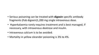 • Serious poisoning can be treated with digoxin specific antibody
fragments (Fab digoxin)1,200 mg single intravenous dose.
• Hyperkalaemia rarely requires treatment and is best managed, if
necessary, with intravenous dextrose and insulin.
• Intravenous calcium is to be avoided.
• Mortality in yellow oleander poisoning is 3% to 4%.
 