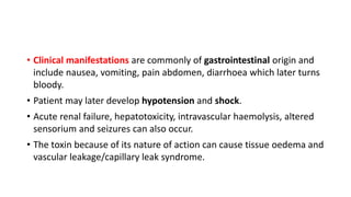 • Clinical manifestations are commonly of gastrointestinal origin and
include nausea, vomiting, pain abdomen, diarrhoea which later turns
bloody.
• Patient may later develop hypotension and shock.
• Acute renal failure, hepatotoxicity, intravascular haemolysis, altered
sensorium and seizures can also occur.
• The toxin because of its nature of action can cause tissue oedema and
vascular leakage/capillary leak syndrome.
 