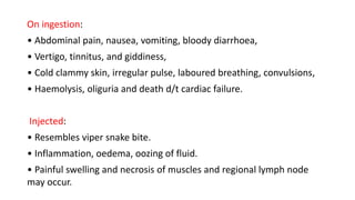 On ingestion:
• Abdominal pain, nausea, vomiting, bloody diarrhoea,
• Vertigo, tinnitus, and giddiness,
• Cold clammy skin, irregular pulse, laboured breathing, convulsions,
• Haemolysis, oliguria and death d/t cardiac failure.
Injected:
• Resembles viper snake bite.
• Inflammation, oedema, oozing of fluid.
• Painful swelling and necrosis of muscles and regional lymph node
may occur.
 