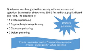 Q. A farmer was brought to the casualty with restlessness and
agitation. Examination shows temp 103 F, flushed face, pupils dilated
and fixed. The diagnosis is:
• A Dhatura poisoning
• B Organophosphorus poisoning
• C Diazepam poisoning
• D Opium poisoning
Dhatura
poisoning
Pyrexia + contracted pupils = Phenobarbitone poisoning;
Pyrexia + dilated pupils = Datura poisoning
 