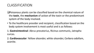 CLASSIFICATION
Poisonous plants can be classified based on the chemical nature of
the toxin, the mechanism of action of the toxin or the predominant
system of the body involved.
• To the healthcare provider and recipient, classification based on the
body system involvement is most useful and is as follows:
1. Gastrointestinal: Abrus precatorius, Ricinus communis, Jatropha
curcas.
2. Cardiovascular: Yellow oleander, white oleander, Cerbera odollam,
aconite.
 