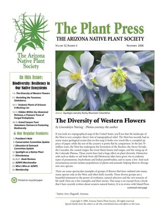 The Plant PressTHE ARIZONA NATIVE PLANT SOCIETY
VOLUME 32, NUMBER 2 NOVEMBER 2008
continued next page
Printed on recycled paper.
The Diversity of Western Flowers
by Gwendolyn Waring1
. Photos courtesy the author.
If you look at a topographical map of the United States, you’ll see that the landscape of
the West is very complex: there’s lots of topographical relief. The West has recently had so
many major geological events that on this map it looks very much like a crumpled up
piece of paper, while the rest of the country is pretty flat by comparison. In the last 70
million years, the West has undergone the formation of the Rockies, the Sierra Nevada,
the Cascades, the coastal ranges, the Great Basin basins and ranges, and the rising up of
the Colorado Plateau. These events have had a huge effect on plant diversity. Distinctive
soils such as shales or salt beds from old Pleistocene lakes have given rise to endemic
types of penstemons, buckwheats and Indian paintbrushes, just to name a few. And such
mountainous terrain isolates populations of plants and animals, helping them to diverge
into new species.
There are some spectacular examples of groups of flowers that have radiated into many,
many species only in the West, and often fairly recently. These diverse groups are a
beautiful testament to the power of evolution, natural selection and the very tenacity of
life itself. Here are a few examples and their stories. This essay is an excerpt from a book
that I have recently written about western natural history. It is in review with Island Press.
In this Issue:
Biodiversity: Resiliency in
Our Native Ecosystems
1-4 The Diversity of Western Flowers
5-7 Revisiting the Tumamoc
Globeberry
10-11 Endemic Plants of Arizona:
A Working List
13-15 Hidden Within Our Botanical
Richness, a Treasure Trove of
Fungal Endophytes
18-19 Grand Canyon Trust
Volunteers: Partners in Protecting
Biodiversity
& Our Regular Features:
2 President’s Note
8 Conservation Committee Update
9 Education & Outreach
Committee Update
12 Spotlight on a Native Plant
17 Ethnobotany
16, 20-21 Book Reviews
22 AZNPS Merchandise
23 Who’s Who at AZNPS
24 Membership
Copyright © 2008. Arizona Native Plant Society. All rights reserved.
Special thanks from the editors to all who contributed time and efforts to this issue.
above Aquilegia caerulea,Rocky Mountain Columbine.
1
Native Arts, Flagstaff, Arizona.
 