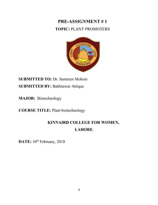 i
PRE-ASSIGNMENT # 1
TOPIC: PLANT PROMOTERS
SUBMITTED TO: Dr. Samreen Mohsin
SUBMITTED BY: Bakhtawar Attique
MAJOR: Biotechnology
COURSE TITLE: Plant biotechnology
KINNAIRD COLLEGE FOR WOMEN,
LAHORE.
DATE: 10th
February, 2018
 