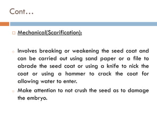 Cont…
 Mechanical(Scarification):
o Involves breaking or weakening the seed coat and
can be carried out using sand paper or a file to
abrade the seed coat or using a knife to nick the
coat or using a hammer to crack the coat for
allowing water to enter.
o Make attention to not crush the seed as to damage
the embryo.
 