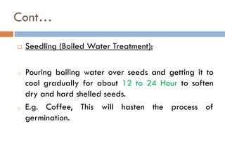 Cont…
 Seedling (Boiled Water Treatment):
o Pouring boiling water over seeds and getting it to
cool gradually for about 12 to 24 Hour to soften
dry and hard shelled seeds.
o E.g. Coffee, This will hasten the process of
germination.
 